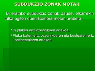 SUBDUKZIO ZONAK MOTAK
Bi eratako subdukzio zonak daude, elkarrekin
talka egiten duen litosfera moten arabera:
 Bi plaken ertz ozeanikoen artekoa.
 Plaka baten ertz ozeanikoaren eta bestearen ertz
kontinentalaren artekoa.

 