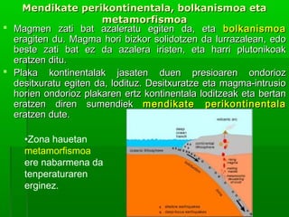 Mendikate perikontinentala, bolkanismoa eta
metamorfismoa
 Magmen zati bat azaleratu egiten da, eta bolkanismoa
eragiten du. Magma hori bizkor solidotzen da lurrazalean, edo
beste zati bat ez da azalera iristen, eta harri plutonikoak
eratzen ditu.
 Plaka kontinentalak jasaten duen presioaren ondorioz
desitxuratu egiten da, lodituz. Desitxuratze eta magma-intrusio
horien ondorioz plakaren ertz kontinentala loditzeak eta bertan
eratzen diren sumendiek mendikate perikontinentala
eratzen dute.
•Zona hauetan
metamorfismoa
ere nabarmena da
tenperaturaren
erginez.

 
