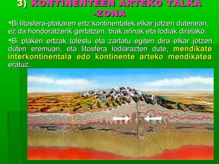 3) KONTINENTEEN ARTEKO TALKA
-ZONA

Bi litosfera-plakaren ertz kontinentalek elkar jotzen dutenean,
ez da hondoratzerik gertatzen, biak arinak eta lodiak direlako.
Bi plaken ertzak tolestu eta zartatu egiten dira elkar jotzen
duten eremuan, eta litosfera lodiarazten dute, mendikate
interkontinentala edo kontinente arteko mendikatea
eratuz.

 
