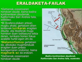 ERALDAKETA-FAILAK
Gehienak ozeanoaren
hondoan daude, baina badira
kontinentean daudenak,
Kaliforniako San Andres faila,
adibidez.
Bi litosfera-plaken artean,
mugitu ahala, gertatzen diren
tentsioek lurrikarak eragiten
dituzte, eta litosferak muga
horretan duen loditasuna txikia
denez, lurrikara horien fokua
azaletik hurbil egon ohi da.
Metamorfismoa gertatzen
da, albokako mugimenduak
eragiten duen presio
ikaragarriaren ondorioz, baina
magmarik ez da eratzen.
Gehienak ozeanoaren
hondoan daude.

Badira kontinentean daudenak,
Kaliforniako San Andres faila, esaterako.

 
