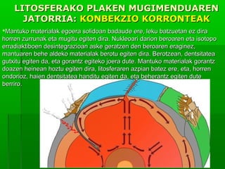 LITOSFERAKO PLAKEN MUGIMENDUAREN
JATORRIA: KONBEKZIO KORRONTEAK
Mantuko materialak egoera solidoan badaude ere, leku batzuetan ez dira
horren zurrunak eta mugitu egiten dira. Nukleoari darion beroaren eta isotopo
erradiaktiboen desintegrazioan aske geratzen den beroaren eraginez,
mantuaren behe aldeko materialak berotu egiten dira. Berotzean, dentsitatea
gutxitu egiten da, eta gorantz egiteko joera dute. Mantuko materialak gorantz
doazen heinean hoztu egiten dira, litosferaren azpian batez ere, eta, horren
ondorioz, haien dentsitatea handitu egiten da, eta beherantz egiten dute
berriro.

 
