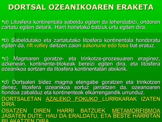 DORTSAL OZEANIKOAREN ERAKETA
a) Litosfera kontinentala sabeldu egiten da lehendabizi, ondoren
zartatu egiten delarik. Harri horietako batzuk urtu egiten dira.
b) Sabeldutako eta zartatutako litosfera kontinentala hondoratu
egiten da, rift valley deitzen zaion sakonune edo fosa bat eratuz.
c) Magmaren goratze- eta trinkotze-prozesuaren eraginez,
azkenean, kontinente-blokeak bereizi egiten dira, eta litosfera
ozeanikoa sortzen da litosfera kontinentalari atxikirik.
d) Dortsalen bidez magma etengabe goratzen eta trinkotzen
denez, litosfera ozeanikoa sortuz jarraitzen da, ozeanoaren
hondoa zabalduz eta kontinenteak elkarrengandik urrunduz.
DORTSALETAN AZALEKO FOKUKO LURRIKARAK IZATEN
DIRA.
OSATZEN DIREN HARRI BATZUEK METAMORFISMOA
JASATEN DUTE; HAU DA ERALDATU, ETA BESTE HARRITAN

 