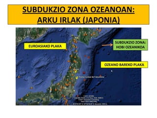SUBDUKZIO ZONA OZEANOAN:
ARKU IRLAK (JAPONIA)
EUROASIAKO PLAKA

SUBDUKZIO ZONA:
HOBI OZEANIKOA

OZEANO BAREKO PLAKA

 