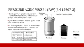 PRESSURE AGING VESSEL (PAV)[EN 12607-2]
 Është aparaturë që përdorë presionin
e ajrit dhe temperaturën për të simuluar
plakjen e bitumenit për 5-10 vjet.
Kjo metodë shfrytëzon mostrat që më parë I
janë nënshtruar RTFOs .
Në varësi nga klima e vendit ku do aplikohet
ndryshon edhe temperatura e aparatit.Kjo
varësi është paraqitur në tabelë.
 