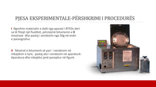 PJESA EKSPERIMENTALE-PËRSHKRIMI I PROCEDURËS
I Ngrohim materialin e dalë nga aparati i RTFOs deri
sa të fitojë një fluiditet, përziejmë bitumenin e 8
mostrave dhe pastaj i vendosim nga 50g në enën
e parangrohur.
II Mostrat e bitumenit së pari i vendosim në
mbajtësin e tyre, pastaj ato i vendosim në aparaturë.
Aparatura dhe mbajtësi janë paraqitur në figurë.
 