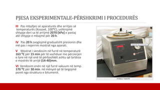 PJESA EKSPERIMENTALE-PËRSHKRIMI I PROCEDURËS
III Pas mbylljes së aparaturës dhe arritjes së
temperaturës (Kosovë, 100⁰C), ushtrojmë
shtypje deri sa të arrijmë 2070 [kPa] e pastaj
atë shtypje e mbajmë për 20 h.
IV Pas 20 h zvoglojmë gradualisht presionin dhe
më pas i nxjerrim mostrat nga aparati.
V Mostrat i vendosim në furrë në temperaturë
163 ⁰C për 15 min për të vazhduar me përzierjen
e tyre në një enë të përbashkët ashtu që lartësia
e mostrës të arrijë (14-40)mm.
VI Vendosim enën në një furrë vakuum në temp.
170 ⁰C për 30 min. në mënyrë që të largojmë
poret nga struktura e bitumenit.
 