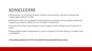 KONKLUDIMI
Është vërejtur se në funksion të kohës ndryshon mikrostruktura e bitumenit, gjë që është
vërejtur gjatë vrojtimit me AFM.
Krahasimet e bëra mes rezultateve të ekzaminimeve para plakjes dhe pas plakjes afatshkurtër
treguan se me kalimin e kohës ka rënie të shkallës së penetrimit.
Ekzaminimet e kryera në po të njejtat mostra, treguan se pika e zbutjes rritet në funksion të
kohës.
Plakja afatgjate ndikon drejtpërdrejt në rritjen e viskozitetit të lëndës lidhëse, e me këtë rritjen
e shtangësisë.
PRA KONKLUDUAM SE VETITË E BITUMENIT INFLUENCOHEN NGA PLAKJA.
 