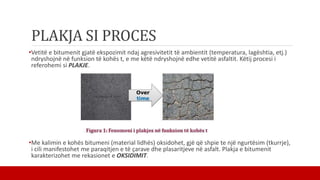 PLAKJA SI PROCES
•Vetitë e bitumenit gjatë ekspozimit ndaj agresivitetit të ambientit (temperatura, lagështia, etj.)
ndryshojnë në funksion të kohës t, e me këtë ndryshojnë edhe vetitë asfaltit. Këtij procesi i
referohemi si PLAKJE.
•Me kalimin e kohës bitumeni (material lidhës) oksidohet, gjë që shpie te një ngurtësim (tkurrje),
i cili manifestohet me paraqitjen e të çarave dhe plasaritjeve në asfalt. Plakja e bitumenit
karakterizohet me rekasionet e OKSIDIMIT.
 