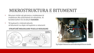 MIKROSTRUKTURA E BITUMENIT
• Bitumeni është një përzierje e molekulave të
madhësive dhe polariteteve të ndryshme. Ai
karakterizohet me strukturë koloidale.
• Të kuptuarit e mikrostrukturës
së bitumenit na shpie në kuptimin e relacionit:
STRUKTURË MOLEKULARESJELLJE REOLOGJIKE
 