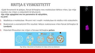 RRITJA E VISKOZITETIT
-Gjatë fenomenit të plakjes, forcat tërheqëse mes molekulave lidhëse rriten, kjo rritje
rezulton me rritjen e viskozitetit të bitumenit.
-Kjo rritje spjegohet me tre parametra të ndryshëm,
siç janë:
1. Madhësia e molekulave numri më i madh i molekulave të mëdha rritë viskozitetin.
2. Reaksionet e aromatizimitsi rezultat i këtyre reaksioneve rriten forcat tërheqëse të
Londonit.
3. Polaritetirezulton me rritjen e forcave tërheqëse polare.
 
