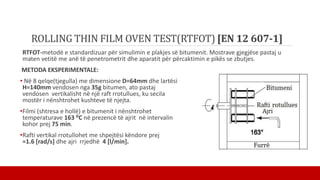 ROLLING THIN FILM OVEN TEST(RTFOT) [EN 12 607-1]
RTFOT-metodë e standardizuar për simulimin e plakjes së bitumenit. Mostrave gjegjëse pastaj u
maten vetitë me anë të penetrometrit dhe aparatit për përcaktimin e pikës se zbutjes.
METODA EKSPERIMENTALE:
• Në 8 qelqe(tjegulla) me dimensione D=64mm dhe lartësi
H=140mm vendosen nga 35g bitumen, ato pastaj
vendosen vertikalisht në një raft rrotullues, ku secila
mostër i nënshtrohet kushteve të njejta.
•Filmi (shtresa e hollë) e bitumenit i nënshtrohet
temperaturave 163 ⁰C në prezencë të ajrit në intervalin
kohor prej 75 min.
•Rafti vertikal rrotullohet me shpejtësi këndore prej
≈1.6 [rad/s] dhe ajri rrjedhë 4 [l/min].
 