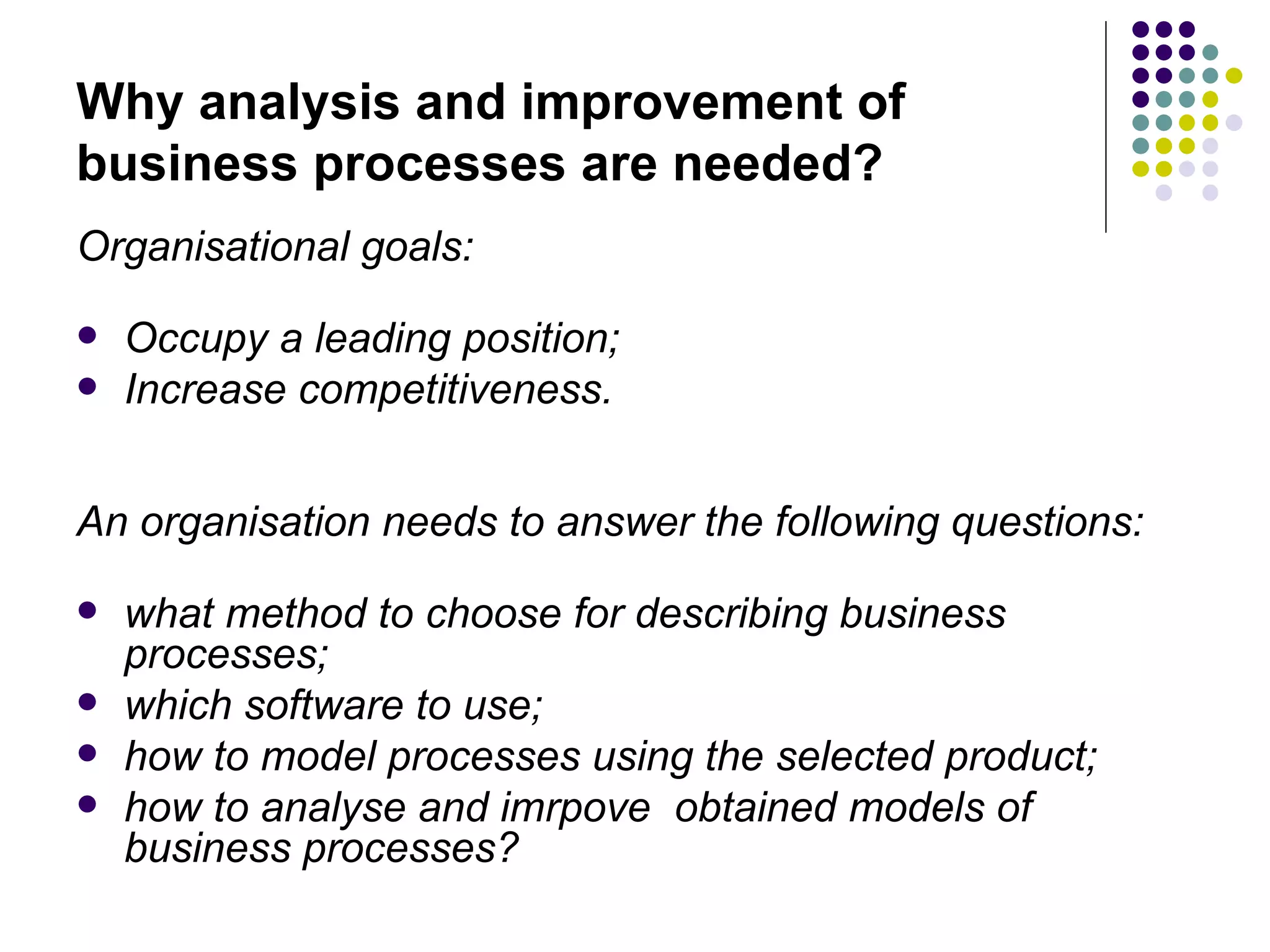 Why analysis and improvement of business processes are needed? Organisational goals: Occupy a leading position; Increase competitiveness. An organisation needs to answer the following questions: what method to choose for describing business processes; which software to use; how to model processes using the selected product; how to analyse and imrpove  obtained models of business processes? 