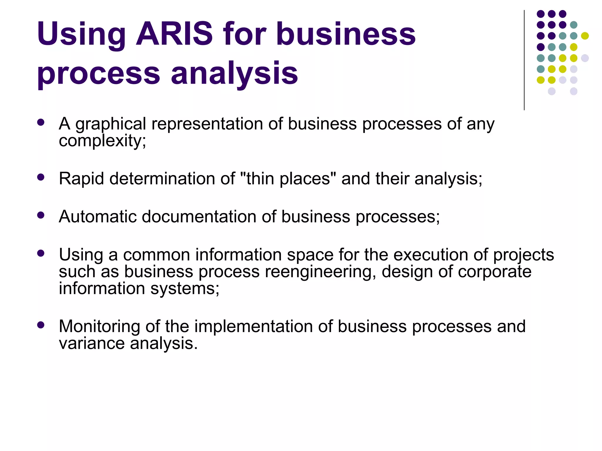 Using ARIS for business process analysis A graphical representation of business processes of any complexity;  Rapid determination of &quot;thin places&quot; and their analysis;  Automatic documentation of business processes;  Using a common information space for the execution of projects such as business process reengineering, design of corporate information systems;  Monitoring of the implementation of business processes and variance analysis.  