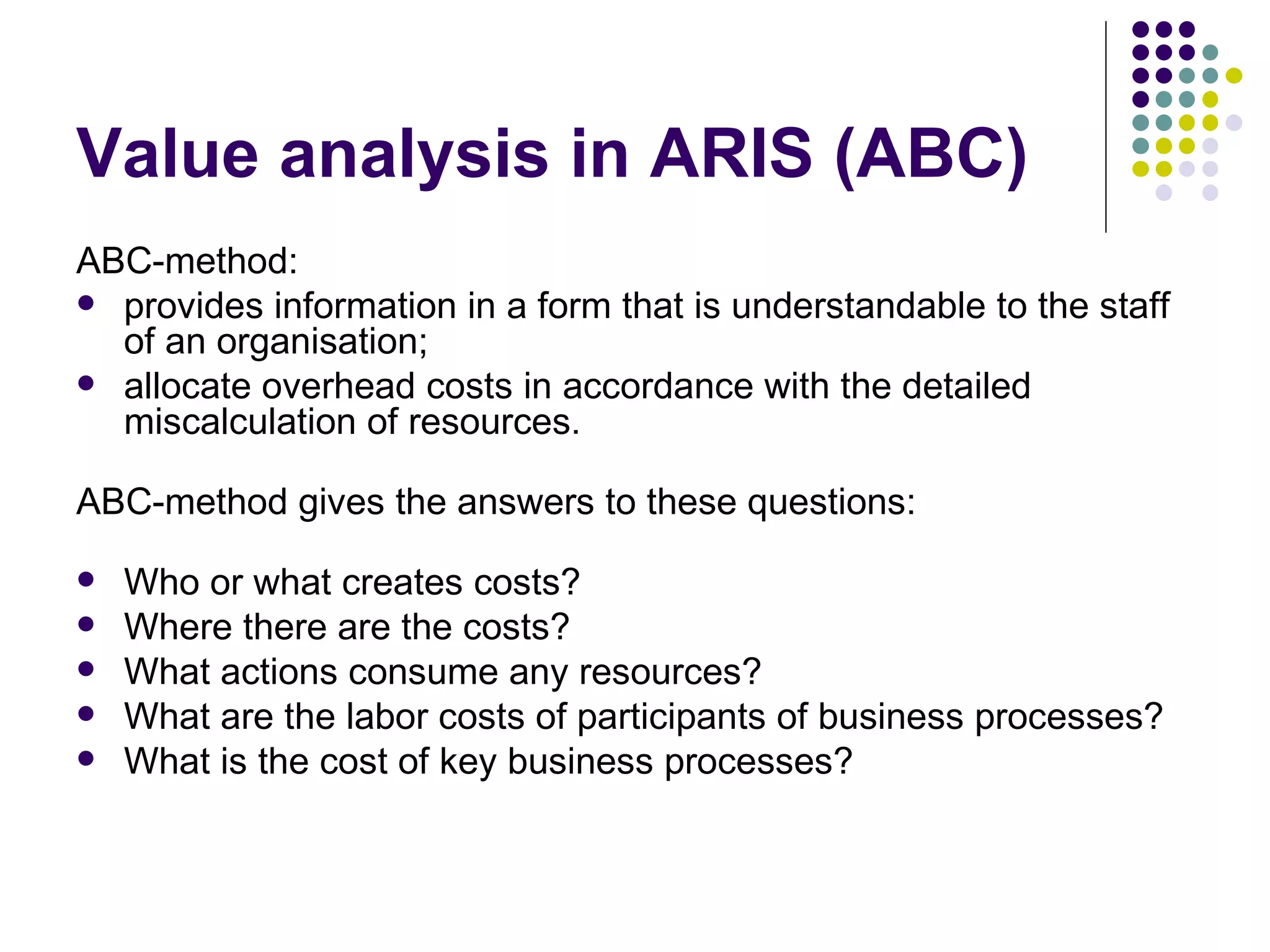 Value analysis in ARIS (ABC) ABC-method : provides information in a form that is understandable to the staff of  an organisation ;  allocate overhead costs in accordance with the detailed miscalculation of resources.  ABC-method gives the answers to these questions:  Who or what creates costs?  Where there are the costs?  What actions consume any resources?  What are the labor costs of participants of business processes?  What is the cost of key business processes?  