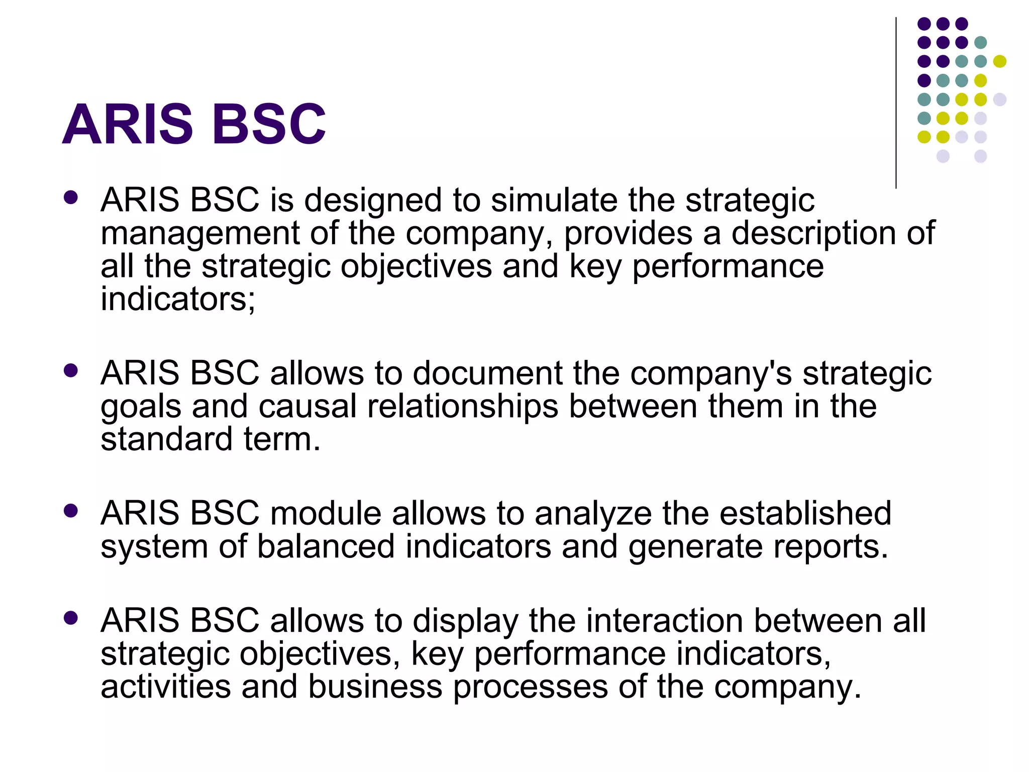 ARIS BSC ARIS BSC is designed to simulate the strategic management of the company, provides a description of all the strategic objectives and key performance indicators;  ARIS BSC allows to document the company's strategic goals and causal relationships between them in the standard term.  ARIS BSC module allows to analyze the established system of balanced indicators and generate reports.  ARIS BSC allows  to  display the interaction between all strategic objectives, key performance indicators, activities and business processes of the company. 