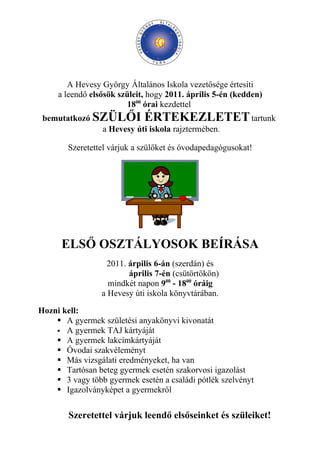 A Hevesy György Általános Iskola vezetősége értesíti
     a leendő elsősök szüleit, hogy 2011. április 5-én (kedden)
                         1800 órai kezdettel
 bemutatkozó SZÜLŐI ÉRTEKEZLETET tartunk
              a Hevesy úti iskola rajztermében.

        Szeretettel várjuk a szülőket és óvodapedagógusokat!




      ELSŐ OSZTÁLYOSOK BEÍRÁSA
                   2011. árpilis 6-án (szerdán) és
                         április 7-én (csütörtökön)
                   mindkét napon 900 - 1800 óráig
                 a Hevesy úti iskola könyvtárában.

Hozni kell:
     A gyermek születési anyakönyvi kivonatát
     A gyermek TAJ kártyáját
     A gyermek lakcímkártyáját
     Óvodai szakvéleményt
     Más vizsgálati eredményeket, ha van
     Tartósan beteg gyermek esetén szakorvosi igazolást
     3 vagy több gyermek esetén a családi pótlék szelvényt
     Igazolványképet a gyermekről

        Szeretettel várjuk leendő elsőseinket és szüleiket!
 