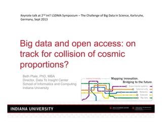 Keynote	
  talk	
  at	
  2nd	
  Int’l	
  LSDMA	
  Symposium	
  –	
  The	
  Challenge	
  of	
  Big	
  Data	
  in	
  Science,	
  Karlsruhe,	
  
Germany,	
  Sept	
  2013	
  

Big data and open access: on
track for collision of cosmic
proportions?
Beth Plale, PhD, MBA
Director, Data To Insight Center
School of Informatics and Computing
Indiana University

 