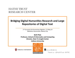 Bridging	
  Digital	
  Humani/es	
  Research	
  and	
  Large	
  
Repositories	
  of	
  Digital	
  Text	
  
2nd	
  Encuentro	
  de	
  Humanistas	
  Digitales	
  |	
  21.May.14	
  
Biblioteca	
  Vasconcelos,	
  Mexico	
  City	
  
	
  
Beth	
  Plale	
  
Professor,	
  School	
  of	
  Informa/cs	
  and	
  Compu/ng	
  
Director,	
  Data	
  To	
  Insight	
  Center	
  	
  
Indiana	
  University	
  
Tweet	
  us	
  -­‐	
  @HathiTrust	
  	
  #HTRC	
  
HATHI TRUST
RESEARCH CENTER!
 