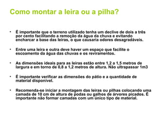 Como montar a leira ou a pilha?

•   É importante que o terreno utilizado tenha um declive de dois a três
    por cento facilitando a remoção da água da chuva e evitando
    encharcar a base das leiras, o que causaria odores desagradáveis.

•   Entre uma leira e outra deve haver um espaço que facilite o
    escoamento da água das chuvas e os reviramentos.

•   As dimensões ideais para as leiras estão entre 1,2 a 1,5 metros de
    largura e em torno de 0,8 a 1,2 metros de altura. Não ultrapassar 1m3

•   É importante verificar as dimensões do pátio e a quantidade de
    material disponível.

•   Recomenda-se iniciar a montagem das leiras ou pilhas colocando uma
    camada de 10 cm de altura de podas ou galhos de árvores picados. É
    importante não formar camadas com um único tipo de material.
 