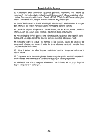 Projecte lingüístic de centre
- 12 -
10. Comprendre textos audiovisuals (publicitat, pel·lícules, informatius), dels mitjans de
comunicació o de les tecnologies de la informació i la comunicació, i fer-ne una lectura crítica i
creativa. Currículum educació primària – Decret 142/2007 DOGC núm. 4915 Àmbit de llengües:
llengua catalana i literatura, llengua castellana i literatura, llengua estrangera
11. Utilitzar adequadament la biblioteca, els mitjans de comunicació audiovisual i les tecnologies
de la informació per obtenir, interpretar i valorar informacions i opinions diferents.
12. Utilitzar les llengües eficaçment en l’activitat escolar, tant per buscar, recollir i processar
informació, com per escriure textos vinculats a les diferents àrees del currículum.
13. Produir textos de diferent tipologia i amb diferents suports, relacionats amb el context social i
cultural, amb adequació, coherència, cohesió i correcció lingüística, adequada a l’edat.
14. Reflexionar sobre la llengua i les normes de l’ús lingüístic, a partir de situacions de
comunicació reflexiva, per escriure i parlar de forma adequada, coherent i correcta, i per
comprendre textos orals i escrits.
15. Utilitzar la lectura com a font de plaer i enriquiment personal i apropar-se a obres de la
tradició literària.
16. Comprendre textos literaris de gèneres diversos adequats quant a temàtica i complexitat i
iniciar-se en els coneixements de les convencions específiques del llenguatge literari.
17. Manifestar una actitud receptiva, interessada i de confiança en la pròpia capacitat
d’aprenentatge i d’ús de les llengües.
 