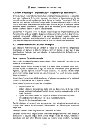 Escola Abel Ferrater - La Selva del Camp
- 13 -
4. Criteris metodològics i organitzatius per a l’aprenentatge de les llengües.
El nou currículum escolar adopta una estructura per competències que destaca la necessitat de
que totes i cadascuna de les àrees curriculars contribueixin al desenvolupament de les
competències transversals que l’alumnat ha de dominar en finalitzar l’escolarització. Així, per
exemple, totes les àrees curriculars són responsables del desenvolupament de la competència
comunicativa i digital, independentment del fet que en l’àmbit de llengües es treballa de manera
específica aquesta competència. La llengua és un eix transversal que cal desenvolupar de
manera sistemàtica a través de totes les àrees curriculars.
Les activitats de llengua no només han d'ajudar a desenvolupar les competències bàsiques de
l'àmbit lingüístic, sinó que també les de pensament (pensament crític, resolució de problemes,
creativitat, comunicació, col·laboració) i les personals (curiositat, iniciativa, constància,
adaptabilitat, resiliència, consciència cultural i social) potenciant el treball cooperatiu i amb
propostes didàctiques significatives que parteixin de situacions comunicatives autèntiques.
4.1. Dimensió comunicativa a l’àmbit de llengües.
Les estratègies metodològiques que utilitzem a l’escola per a treballar les competències
lingüístiques són comunes a totes les llengües, tenint en compte, és clar, que el grau
d’aprofundiment s’adequa a cada nivell educatiu, i al tractament diferencial de l’anglès, com a
llengua estrangera.
Parlar i conversar. Escoltar i comprendre.
La competència oral es treballarà a partir de converses i debats a través dels intercanvis amb els
altres o bé amb el/la mestre/a.
Qualsevol activitat escolar, en totes les àrees, i de forma prèvia a qualsevol treball escrit,
s’iniciarà a partir d’un treball oral, ja sigui per activar els coneixements previs, per formular
hipòtesis, expressar opinions, explicar vivències personals,… En algunes activitats també
s’inclourà en finalitzar-les per explicar els procediments que s’han seguit, comunicar resultats,
treure conclusions, …
Les activitats d’exposició oral dels/de les alumnes a l’aula es prepararan a partir d’un guió escrit
que ajudi a construir el text oral i a organitzar el discurs.
Les activitats d’expressió / comprensió oral van dirigides a:
- Adquirir vocabulari nou
- Utilitzar estratègies comunicatives: parlar amb una bona dicció, to de veu, i ritme
adequat segons els interlocutors i l’auditori, així com combinar adequadament el gest, la
mirada i la paraula.
- Exposar amb claredat, atenent a la llargada de les frases i l’ordre dels components.
- Adequació i coherència del discurs oral a cada situació comunicativa.
- Comprendre els missatges i textos orals.
També treballarem la interrelació entre llenguatge oral i escrit a través de la memorització de
poemes, dites, cançons, embarbussaments, dramatitzacions... en diferents graus de dificultat
segon l'edat.
La llengua castellana serà la llengua vehicular a les classes de castellà.
La llengua anglesa serà la llengua vehicular a les classes d’anglès i als blocs d’altres àrees que
s’imparteixin en aquesta llengua, tenint sempre reforços visuals de imatges, vocabulari i
estructures, així com oferir diferents models de registres orals (mestre/a, reportatges
 