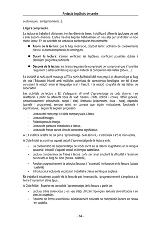 Projecte lingüístic de centre
- 14 -
audiovisuals, enregistraments...).
Llegir i comprendre.
La lectura es treballarà diàriament i en les diferents àrees, i s’utilitzarà diferents tipologies de text
i amb suports diversos. Els/les mestres llegiran habitualment en veu alta per tal d’oferir un bon
model lector. En les activitats de lectura es contemplaran tres moments:
 Abans de la lectura: que hi hagi motivació, propòsit lector, activació de coneixements
previs i es formulin hipòtesis de continguts.
 Durant la lectura: s’aniran verificant les hipòtesis, clarificant possibles dubtes i
plantejant preguntes pertinents.
 Després de la lectura: es faran preguntes de comprensió per comprovar que s’ha entès
l’argument o altres activitats que puguin reflectir la comprensió del mateix (dibuix,...).
La iniciació al codi escrit comença a P3 a partir del treball del nom propi i es desenvolupa al llarg
de tota l’Educació Infantil amb múltiples activitats de consciència fonològica per tal d’anar
construint la relació entre el llenguatge oral i l’escrit, i la relació so-grafia de les lletres de
l’abecedari.
Les activitats de lectura a E.I s’adequaran al nivell d’aprenentatge de cada alumne, i es
realitzaran a partir de diferents tipus de text: narratiu (carta, notícia i conte), retòric (poesia,
embarbussament, endevinalla, cançó i dita), instructiu (experiment, llista i nota), expositiu
(cartells i programes); sempre tenint en compte que siguin motivadores, funcionals i
significatives, i seguint la següent progressió:
- Lectura del nom propi i el dels companys/es. Llistes.
- Lectura d’imatges.
- Relació paraula-imatge.
- Lectura de paraules treballades a classe.
- Lectura de frases curtes dins de contextos significatius.
A E.I s’utilitza la lletra de pal per a l’aprenentatge de la lectura, i s’introdueix a P5 la manuscrita.
A Cicle Inicial es continua aquest treball d’aprenentatge de la lectura amb:
- La consolidació de l’aprenentatge del codi escrit en la relació so-grafia/es en la llengua
catalana i iniciació d’aquest treball en llengua castellana.
- Lectura comprensiva de frases i textos curts per anar ampliant la dificultat i l’extensió
dels textos al llarg del cicle (català i castellà).
- Ampliar progressivament la velocitat lectora, i l’expressió i entonació en la lectura (català
i castellà)
- Introducció a lectura de vocabulari treballat a classe en llengua anglesa.
Es treballarà inicialment a partir de la lletra de pal i manuscrita, i progressivament s’ampliarà a la
lletra d’impremta i altres tipus..
A Cicle Mitjà i Superior es consolida l’aprenentatge de la lectura a partir de:
- Lectura diària (silenciosa o en veu alta) utilitzant tipologies textuals diversificades i en
totes les matèries.
- Realitzar de forma sistemàtica i setmanalment activitats de comprensió lectora en català
i en castellà.
 