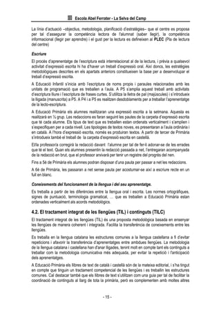 Escola Abel Ferrater - La Selva del Camp
- 15 -
La línia d’actuació –objectius, metodologia, planificació d’estratègies– que el centre es proposa
per tal d’assegurar la competència lectora de l'alumnat (saber llegir), la competència
informacional (llegir per aprendre) i el gust per la lectura es defineixen al PLEC (Pla de lectura
del centre)
Escriure
El procés d’aprenentatge de l’escriptura està interrelacionat al de la lectura, i prèvia a qualsevol
activitat d’expressió escrita hi ha d’haver un treball d’expressió oral. Així doncs, les estratègies
metodològiques descrites en els apartats anteriors constitueixen la base per a desenvolupar el
treball d’expressió escrita.
A Educació Infantil s’inicia amb l’escriptura de noms propis i paraules relacionades amb les
unitats de programació que es treballen a l’aula. A P5 s’amplia aquest treball amb activitats
d’escriptura lliure i l’escriptura de frases curtes. S’utilitza la lletra de pal (majúscules) i s’introdueix
la lligada (manuscrita) a P5. A P4 i a P5 es realitzen desdoblaments per a treballar l’aprenentatge
de la lecto-escriptura.
A Educació Primària els alumnes realitzaran una expressió escrita a la setmana. Aquesta es
realitzarà en ½ grup. Les redaccions es faran seguint les pautes de la carpeta d’expressió escrita
que té cada alumne. Els tipus de text que es treballen estan ordenats verticalment i s’amplien i
s’especifiquen per a cada nivell. Les tipologies de textos noves, es presentaran a l’aula ordinària i
en català. A l’hora d’expressió escrita, només es produiran textos. A partir de tercer de Primària
s’introdueix també el treball de la carpeta d’expressió escrita en castellà.
El/la professor/a corregirà la redacció davant l’alumne per tal de fer-li adonar-se de les errades
que té el text. Quan els alumnes presentin la redacció passada a net, l’entregaran acompanyada
de la redacció en brut, que el professor arxivarà per tenir un registre del progrés del nen.
Fins a 5è de Primària els alumnes podran disposar d’una pauta per passar a net les redaccions.
A 6è de Primària, les passaran a net sense pauta per acostumar-se així a escriure recte en un
full en blanc.
Coneixements del funcionament de la llengua i del seu aprenentatge.
Es treballa a partir de les diferències entre la llengua oral i escrita. Les normes ortogràfiques,
signes de puntuació, terminologia gramatical, … que es treballen a Educació Primària estan
ordenades verticalment als acords metodològics.
4.2. El tractament integrat de les llengües (TIL) i continguts (TILC)
El tractament integrat de les llengües (TIL) és una proposta metodològica basada en ensenyar
les llengües de manera coherent i integrada. Facilita la transferència de coneixements entre les
llengües.
Es treballa en la llengua catalana les estructures comunes a la llengua castellana a fi d’evitar
repeticions i afavorir la transferència d’aprenentatges entre ambdues llengües. La metodologia
de la llengua catalana i castellana han d'anar lligades, tenint molt en compte tant els continguts a
treballar com la metodologia comunicativa més adequada, per evitar la repetició i l'anticipació
dels aprenentatges.
A Educació Primària els llibres de text de català i castellà són de la mateixa editorial, i s’ha tingut
en compte que tinguin un tractament competencial de les llengües i es treballin les estructures
comunes. Cal destacar també que els llibres de text s’utilitzen com una guia per tal de facilitar la
coordinació de continguts al llarg de tota la primària, però es complementen amb moltes altres
 