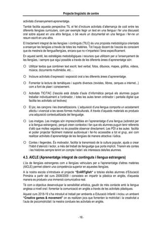 Projecte lingüístic de centre
- 16 -
activitats d’ensenyament-aprenentatge.
També facilita aquesta perspectiva TIL el fet d’incloure activitats d’alternança de codi entre les
diferents llengües curriculars, com per exemple llegir un text en una llengua i fer una discussió
oral sobre aquest en una altra llengua, o bé veure un documental en una llengua i fer-ne un
resum escrit en una altra.
El tractament integrat de les llengües i continguts (TILC) és una proposta metodològica orientada
a ensenyar les llengües a través de totes les matèries. Tot l’equip docent de l’escola és conscient
que és mestre/a de llengua/llengües, encara que no n’imparteixi l’àrea específicament.
En aquest sentit, les estratègies metodològiques i recursos que utilitzem per a l’ensenyament de
les llengües, i sempre que sigui possible a través de les diferents àrees d’aprenentatge són:
 Utilitzar textos que combinen text escrit, text verbal, fotos, dibuixos, mapes, gràfics, videos,
música, documents multimèdia, etc…
 Incloure activitats d’expressió i exposició oral a les diferents àrees d’aprenentatge.
 Fomentar la lectura de temàtiques i suports diversos (revistes, llibres, cerques a internet...)
com a font de plaer i coneixement.
 Activitats TIC/TAC (l’escola està dotada d’aula d’informàtica perquè els alumnes puguin
treballar individualment a l’ordinador, i totes les aules tenen ordinador i pantalla digital que
facilita les activitats col·lectives)
 El joc, les cançons i les dramatitzacions. L’adquisició d’una llengua comporta un acostament
afectiu i vivencial a les seves formes multiculturals. A través d’aquests materials es produeix
una adquisició contextualitzada del llenguatge.
 Les imatges. Les imatges són imprescindibles en l’aprenentatge d’una llengua (sobretot per
a la llengua estrangera), perquè creen contextos i fan que els alumnes puguin tenir referents
d’allò que moltes vegades no és possible observar directament. Les PDI a les aules facilita
el poder projectar fàcilment material audiovisual i fer-ho accessible a tot el grup, així com
realitzar activitats d’aprenentatge de les llengües de manera atractiva i lúdica.
 Contes i llegendes. És motivador, facilita la transmissió de la cultura popular, ajuda a crear
l’hàbit d’atenció i lector, a més del treball de llenguatge que porta implícit. Triarem els contes
i les històries sempre tenint en compte l’edat i els interessos dels/les alumnes.
4.3. AICLE (Aprenentatge integrat de continguts i llengua estrangera)
L'ús de llengües estrangeres com a llengües vehiculars per a l'aprenentatge d'altres matèries
(AICLE) permet obtenir una competència superior en aquestes llengües.
A la nostra escola s’introdueix el projecte “EnARTglish“ a tots/es els/les alumnes d’Educació
Primària a partir del curs 2008/2009 i consisteix en impartir la plàstica en anglès, d'aquesta
manera es produeix una immersió comunicativa real.
Té com a objectius desenvolupar la sensibilitat artística, gaudir de més contacte amb la llengua
anglesa a nivell oral i fomentar la comunicació en anglès a través de les activitats plàstiques.
Aquest curs 2018-19 s’ha introduit el treball per ambients a Educació Infantil i inclou un ambient
“Creative games & movement” on es realitzen jocs que fomenten la motricitat i la creativitat a
l’aula de psicomotricitat i la mestra condueix les activitats en anglès.
 