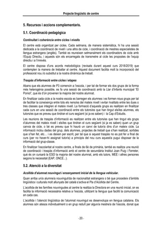 Projecte lingüístic de centre
- 20 -
5. Recursos i accions complementaris.
5.1. Coordinació pedagògica
Continuïtat i coherència entre cicles i nivells
El centre està organitzat per cicles. Cada setmana, de manera sistemàtica, hi ha una sessió
dedicada a la coordinació de nivell i una altra de cicle, i coordinació de mestres especialistes de
llengua estrangera (anglès). També es reuneixen setmanalment els coordinadors de cicle amb
l’Equip Directiu, i aquests són els encarregats de transmetre al cicle les propostes de l’equip
directiu i a l’inrevés.
El centre disposa d'uns acords metodològics (revisats durant aquest curs 2018/2019) que
contemplen la manera de treballar al centre. Aquest document facilita molt la incorporació del
professorat nou i/o substitut a la nostra dinàmica de treball.
Traspàs d’informació entre cicles i etapes
Abans que els alumnes de P3 comencin a l’escola, i per tal de formar els dos grups de la forma
més heterogènia possible, es fa una sessió de coordinació amb la Llar d’Infants municipal “El
Poniol”, que és d’on provenen la majoria del nostre alumnat.
En finalitzar cada cicle a la nostra escola es barregen els alumnes i es formen nous grups per tal
de facilitar la coneixença entre tots els nens/es del mateix nivell i evitar rivalitats entre les dues o
tres classes que integren el mateix nivell. La formació d’aquests grups es realitzen en finalitzar
cada curs en una sessió de coordinació entre els tutors/es que han tingut els/les alumnes, els
tutors/es que es preveu que tindran el curs següent (si ja es saben) i la Cap d’Estudis.
Les reunions de traspàs d’informació es realitzen entre els tutors/es que han tingut els grups
d’alumnes del mateix nivell i els/les que tindran el curs següent (si ja es saben) quan un grup
canvia de cicle, o bé es preveu que hi haurà un canvi de tutor/a dins d’un mateix cicle. La
informació inclou dades del grup, dels alumnes, projectes de treball que s’han realitzat, sortides
que s’han fet, etc… i es deixen per escrit, per tal que si aquest traspàs no es pot fer a final de
curs (per no haver-hi assignat tutor/a) a principis del nou curs aquest/a pugui disposar de la
informació del grup-classe.
En finalitzar l’escolaritat al nostre centre, a finals de 6è de primària, també es realitza una reunió
de coordinació i traspàs d’informació amb el centre de secundària Institut Joan Puig i Ferreter,
què és on cursarà la ESO la majoria del nostre alumnat, amb els tutors, MEE i altres persones
segons la necessitat (EAP, ONCE...).
5.2. Atenció a la diversitat
Acollida d’alumnat nouvingut i ensenyament inicial de la llengua vehicular.
Quan arriba un/a alumne/a nouvingut/da de nacionalitat estrangera o bé que procedeix d’àmbits
lingüístics i culturals molt allunyats del català s’activa el Pla d’Acollida del Centre.
L’acollida de les famílies nouvingudes al centre la realitza la Directora en una reunió inicial, on es
facilita la informació necessària relativa a l’escola, utilitzant la llengua que faciliti la comunicació
en cada cas.
L’acollida i l’atenció lingüística de l’alumnat nouvingut es desenvolupa en llengua catalana. Els
alumnes són atesos individualment o en grup reduït per algun/a mestre/a de l’escola, donat que
 