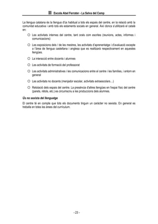 Escola Abel Ferrater - La Selva del Camp
- 23 -
La llengua catalana és la llengua d'ús habitual a tots els espais del centre, en la relació amb la
comunitat educativa i amb tots els estaments socials en general. Així doncs s’utilitzarà el català
en:
 Les activitats internes del centre, tant orals com escrites (reunions, actes, informes i
comunicacions)
 Les exposicions dels / de les mestres, les activitats d’aprenentatge i d’avaluació excepte
a l’àrea de llengua castellana i anglesa que es realitzarà respectivament en aquestes
llengües.
 La interacció entre docents i alumnes
 Les activitats de formació del professorat
 Les activitats administratives i les comunicacions entre el centre i les famílies, i entorn en
general
 Les activitats no docents (menjador escolar, activitats extraescolars…)
 Retolació dels espais del centre. La presència d'altres llengües en l'espai físic del centre
(parets, rètols, etc.) es circumscriu a les produccions dels alumnes.
Ús no sexista del llenguatge
El centre té en compte que tots els documents tinguin un caràcter no sexista. En general es
treballa en totes les àrees del currículum.
 