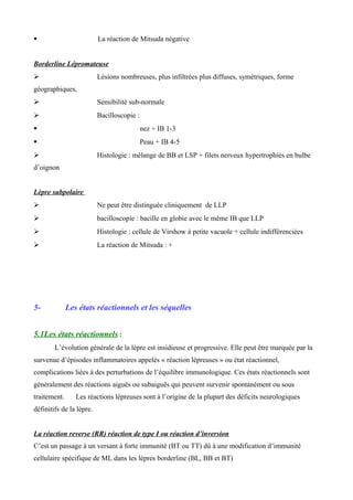  La réaction de Mitsuda négative
Borderline Lépromateuse
 Lésions nombreuses, plus infiltrées plus diffuses, symétriques, forme
géographiques,
 Sensibilité sub-normale
 Bacilloscopie :
 nez + IB 1-3
 Peau + IB 4-5
 Histologie : mélange de BB et LSP + filets nerveux hypertrophiés en bulbe
d’oignon
Lèpre subpolaire
 Ne peut être distinguée cliniquement de LLP
 bacilloscopie : bacille en globie avec le même IB que LLP
 Histologie : cellule de Virshow à petite vacuole + cellule indifférenciées
 La réaction de Mitsuda : +
5- Les états réactionnels et les séquelles
5.1Les états réactionnels :
L’évolution générale de la lèpre est insidieuse et progressive. Elle peut être marquée par la
survenue d’épisodes inflammatoires appelés « réaction lépreuses » ou état réactionnel,
complications liées à des perturbations de l’équilibre immunologique. Ces états réactionnels sont
généralement des réactions aiguës ou subaiguës qui peuvent survenir spontanément ou sous
traitement. Les réactions lépreuses sont à l’origine de la plupart des déficits neurologiques
définitifs de la lèpre.
La réaction reverse (RR) réaction de type I ou réaction d’inversion
C’est un passage à un versant à forte immunité (BT ou TT) dû à une modification d’immunité
cellulaire spécifique de ML dans les lèpres borderline (BL, BB et BT)
 