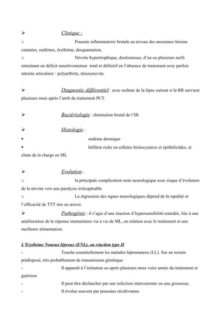  Clinique :
o Poussée inflammatoire brutale au niveau des anciennes lésions
cutanées, oedèmes, érythème, desquamation,
o Névrite hypertrophique, douloureuse, d’un ou plusieurs nerfs
entraînant un déficit sensitivomoteur total et définitif en l’absence de traitement avec parfois
atteinte articulaire : polyarthrite, ténosynovite.
 Diagnostic différentiel : avec rechute de la lèpre surtout si la RR survient
plusieurs mois après l’arrêt du traitement PCT.
 Bactériologie : diminution brutal de l’IB.
 Histologie :
 oedème dermique
 Infiltrat riche en cellules histiocytaires et épithélioïdes, et
chute de la charge en ML
 Evolution :
o la principale complication reste neurologique avec risque d’évolution
de la névrite vers une paralysie irrécupérable
o La régression des signes neurologiques dépend de la rapidité et
l’efficacité de TTT mis en œuvre.
 Pathogénie : il s’agie d’une réaction d’hypersensibilité retardée, liée à une
amélioration de la réponse immunitaire vie à vie de ML, en relation avec le traitement et une
meilleure alimentation.
L’Erythème Noueux lépreux (ENL), ou réaction type II
- Touche essentiellement les malades lépromateux (LL). Sur un terrain
prédisposé, très probablement de transmission génétique
- Il apparaît à l’initiation ou après plusieurs mois voire année du traitement et
guérison
- Il peut être déclancher par une infection intercurrente ou une grossesse.
- Il évolue souvent par poussées récidivantes
 
