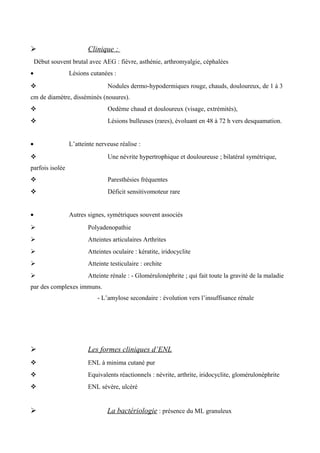  Clinique :
Début souvent brutal avec AEG : fièvre, asthénie, arthromyalgie, céphalées
• Lésions cutanées :
 Nodules dermo-hypodermiques rouge, chauds, douloureux, de 1 à 3
cm de diamètre, disséminés (nouures).
 Oedème chaud et douloureux (visage, extrémités),
 Lésions bulleuses (rares), évoluant en 48 à 72 h vers desquamation.
• L’atteinte nerveuse réalise :
 Une névrite hypertrophique et douloureuse ; bilatéral symétrique,
parfois isolée
 Paresthésies fréquentes
 Déficit sensitivomoteur rare
• Autres signes, symétriques souvent associés
 Polyadenopathie
 Atteintes articulaires Arthrites
 Atteintes oculaire : kératite, iridocyclite
 Atteinte testiculaire : orchite
 Atteinte rénale : - Glomérulonéphrite ; qui fait toute la gravité de la maladie
par des complexes immuns.
- L’amylose secondaire : évolution vers l’insuffisance rénale
 Les formes cliniques d’ENL
 ENL à minima cutané pur
 Equivalents réactionnels : névrite, arthrite, iridocyclite, glomérulonéphrite
 ENL sévère, ulcéré
 La bactériologie : présence du ML granuleux
 