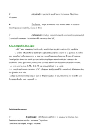  Histologie : vascularite aiguë leucocytoclasique d’évolution
nécrosante
 Evolution : risque de récidive avec atteinte rénale et séquelles
neurologiques et viscérales, risque de décès
 Pathogénie : réaction immunologique à complexe immun circulant
(vascularité) survenant (surtout dans LL, rarement dans MB)
5.2 Les séquelles de la lèpre
La PCT a un impact très limité sur les invalidités et les déformations déjà installées.
Si la lèpre est détectée et traitée précocement nous serons assurés de sa guérison et parfois
sans séquelles. Malheureusement se n’est pas encore le cas dans beaucoup de pays d’endémie.
Les séquelles observées sont à type de troubles trophiques conduisant à des kératoses, des
ulcérations (maux perforants), destructions osseuses aboutissant à des mutilations invalidantes.
-Les yeux sont la cible du ML, de la RR ce qui peut aboutir à la cécité.
-Les complexes immuns circulants (CIC) à force de récidive des ENL vont aboutir à la destruction
des gonades et du rein.
-Malgré la diminution régulière du taux de détection depuis 25 ans, le nombre des invalides tous
degrés confondus reste encore élevé.
Définition des concepts
 L’infirmité : est l’altération définitive et grave de la structure et du
fonctionnement de certaines parties de l’organisme.
Dans le cas de la lèpre, elle peut touchée :
 