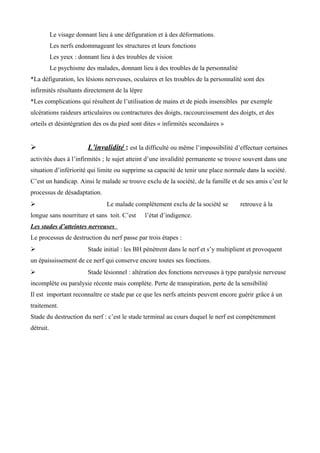 Le visage donnant lieu à une défiguration et à des déformations.
Les nerfs endommageant les structures et leurs fonctions
Les yeux : donnant lieu à des troubles de vision
Le psychisme des malades, donnant lieu à des troubles de la personnalité
*La défiguration, les lésions nerveuses, oculaires et les troubles de la personnalité sont des
infirmités résultants directement de la lèpre
*Les complications qui résultent de l’utilisation de mains et de pieds insensibles par exemple
ulcérations raideurs articulaires ou contractures des doigts, raccourcissement des doigts, et des
orteils et désintégration des os du pied sont dites « infirmités secondaires »
 L’invalidité : est la difficulté ou même l’impossibilité d’effectuer certaines
activités dues à l’infirmités ; le sujet atteint d’une invalidité permanente se trouve souvent dans une
situation d’infériorité qui limite ou supprime sa capacité de tenir une place normale dans la société.
C’est un handicap. Ainsi le malade se trouve exclu de la société, de la famille et de ses amis c’est le
processus de désadaptation.
 Le malade complètement exclu de la société se retrouve à la
longue sans nourriture et sans toit. C’est l’état d’indigence.
Les stades d’atteintes nerveuses
Le processus de destruction du nerf passe par trois étapes :
 Stade initial : les BH pénètrent dans le nerf et s’y multiplient et provoquent
un épaississement de ce nerf qui conserve encore toutes ses fonctions.
 Stade lésionnel : altération des fonctions nerveuses à type paralysie nerveuse
incomplète ou paralysie récente mais complète. Perte de transpiration, perte de la sensibilité
Il est important reconnaître ce stade par ce que les nerfs atteints peuvent encore guérir grâce à un
traitement.
Stade du destruction du nerf : c’est le stade terminal au cours duquel le nerf est compétemment
détruit.
 