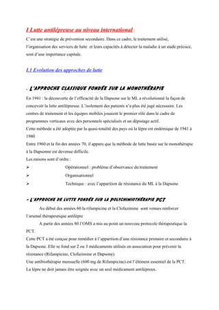 I Lutte antilépreuse au niveau international :
C’est une stratégie de prévention secondaire. Dans ce cadre, le traitement utilisé,
l’organisation des services de lutte et leurs capacités à détecter la maladie à un stade précoce,
sont d’une importance capitale.
I.1 Evolution des approches de lutte
- L’approche classique fondée sur la monothérapie
En 1941 : la découverte de l’efficacité de la Dapsone sur le ML a révolutionné la façon de
concevoir la lutte antilépreuse. L’isolement des patients n’a plus été jugé nécessaire. Les
centres de traitement et les équipes mobiles jouaient le premier rôle dans le cadre de
programmes verticaux avec des personnels spécialisés et un dépistage actif.
Cette méthode a été adoptée par la quasi-totalité des pays où la lèpre est endémique de 1941 à
1980
Entre 1960 et la fin des années 70, il apparu que la méthode de lutte basée sur la monothérapie
à la Dapsonne est devenue difficile.
Les raisons sont d’ordre :
 Opérationnel : problème d’observance du traitement
 Organisationnel
 Technique : avec l’apparition de résistance du ML à la Dapsone
- L’approche de lutte fondée sur la Polychimiothérapie PCT
Au début des années 60 la rifampicine et la Clofazimine sont venues renforcer
l’arsenal thérapeutique antilèpre
A partir des années 80 l’OMS a mis au point un nouveau protocole thérapeutique la
PCT.
Cette PCT a été conçue pour remédier à l’apparition d’une résistance primaire et secondaire à
la Dapsone. Elle se fond sur 2 ou 3 médicaments utilisés en association pour prévenir la
résistance (Rifampicine, Clofazimine et Dapsone).
Une antibiothérapie mensuelle (600 mg de Rifampicine) est l’élément essentiel de la PCT.
La lèpre ne doit jamais être soignée avec un seul médicament antilépreux.
 