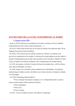 II EVOLUTION DE LA LUTTE ANTILÉPREUSE AU MAROC
1- Epoque avant 1980
- Jusqu’au 1925 le traitement et la prophylaxie de la lèpre se faisaient, selon les méthodes
traditionnelles (les bains soufrés, plantes salseparaille….).
- De 1925 à 1940 un plan de lutte ainsi qu’un projet de création d’une léproserie dans l’île de
Mogador (Essaouira) avaient été élaborés.
- De 1948 à 1952 la découverte des sulfones a permit de « blanchir » les patients et de
prévenir les complications de la maladie. La direction de la santé publique avait alors admis le
principe d’Hospitalisation pour la lèpre. Deux pavillons ont été concédés à l’hôpital AL Hank
et deux à l’hôpital Aïn-Chok de Casablanca pour l’hospitalisation des malades lépreux.
- En 1952, une enquête a confirmé l’existence de foyer de la maladie dans : le Rif, au Moyen
Atlas, dans les Doukkala, et le Souss.
- En 1954, la lèpre a été considérée comme problème de la santé publique. Une politique
prophylactique et médico-sociale a été définie et une structure de prise en charge des malades
a été développée.
- vers 1960, la léprologie disposait déjà de :
*79 lits à l’hopital Aïn-chok de Casablanca et 31 à l’hôpital Ibn Rochd. Ce dernier
tenait en même temps le fichier national des lépreux.
*50 lits à Marrakech
*50 lits à Fès
*50 lits à Larache
- en 1965 : 216 lits à l’hopital Aïn-chok sont affectés à la léprologie
 