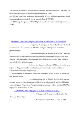 - en 1968 une enquête a été effectuée dans 4 communes rurale touchant 18.165 personnes, 20
cas de lèpre ont été détectés, soit un taux de prévalence de 1/1000.
- en 1972 une enquête par sondage sur une population de 5.161 habitant pris au hasard dans la
commune de Zoumi a permis de trouver une prévalence de 5,8/1000.
- en 1980, l’enquête organisée à Ouled Ali province de Boulmane) a révélé une prévalence de
5/1000.
2- De 1980 à 1990 : mise en place du PNLL et extension de la couverture
• Le programme de lutte qui a été élaboré dans le cadre de plan de
développement socio-économique 1981-1985 avait pour but de préciser la situation
épidémiologique.
• La circulaire ministérielle N° 98 datée du 03/02/1982, a précisé
l’organisation et le fonctionnement des différentes structures impliquées dans la lutte anti-
lépreuse. Par la nomination d’un responsable du PNLL et la mise en place d’une cellule au
sein de la division épidémiologique.
• Neufs services régionaux de la lèpre (SRL) ont été institués pour
la prise en charge des malades en ambulatoire, et l’extension des mesures de lutte sur
l’ensemble du territoire. Ces régions sont :
La région de Rabat, de Béni-Mellal, de Tétouan, de Méknes, de Fès, de Taza, de Marrakech,
et la région d’Agadir.
• La circulaire ministérielle N° 98 datée du 15/11/1988 et venue
annoncer la mise en place de deux autres SRL, celui de Laâyoune et de la région d’Eljadida.
Ainsi que rappeler l’importance d’intégration du programme et a précisé le rôle du SIAAP et
le personnel des formations de SSP.
3- De 1991 à 2005 : Epoque de la PCT centralisée au CNL
• Le CNL a permis le développement de la recherche
clinique et thérapeutique.
• La PCT a été introduite au Maroc à partir de 1982.
 