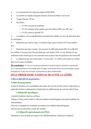  La concentration de la lèpre par région (1998-2005):
 Le nombre de malades enregistré diminue du nord du Maroc vers le sud
 Tanger-Tétouan 129 cas.
 Par fichier :
o F1 56% en cours de traitement
o F2 16% malades traités gardés sous surveillance MB 5 ans, PB 2 ans
o F3 26% archives décédés 2%.
 La tendance est la comptabilisation seulement des malades en cours de traitement dans
les statistiques.
 Répartition par tranche d’âge : la tranche d’âge la plus touchée (16-39 ans) totalise
42%
 Répartition par type et année : En moyenne les MB représentent 60% et les PB 40%.
Ces chiffres n’ont pour ainsi dire pas beaucoup varié depuis 1950 ; le sexe féminin est non
seulement moins touché que le sexe masculin mais en plus il fera de préférence une forme PB.
 La répartition par sexe et par année : Le sexe ratio = 2/1 (H/F) cette notion est vérifiée
dans tous les pays d’endémie.
En conclusion : si l’on veux dresser grossièrement le profil du lépreux marocain, on pourra dire
qu’il s’agit généralement d’un homme jeune d’origine rurale de bas niveau socio-économique, paysan
de profession, le plus souvent marié, et présentant une lèpre multibacillaire.
III LE PROGRAMME NATIONAL DE LUTTE LA LÈPRE.
1 But et objectifs de programme :
1.1But du programme :
Assurer le maintien et la consolidation des acquis des activités de lutte contre la lèpre dans un
cadre décentralisé et adéquatement intégré dans les établissements de soins de santé de base.
1.2Objectifs spécifiques :
-Contrôle d’endémie lépreuse au Maroc
-Intégrer la lutte contre la lèpre à celle des maladies dermatologiques qui posent problème de
santé publique.
-Prévenir et réadapter les invalidités secondaires aux maladies dermatologiques.
-Œuvrer pour la réinsertion sociale des malades
1.3 Objectifs opérationnels du PNLL :
-Maintenir le taux de détection annuel à 0,2/100 000 habitants à défaut de l’améliorer.
 