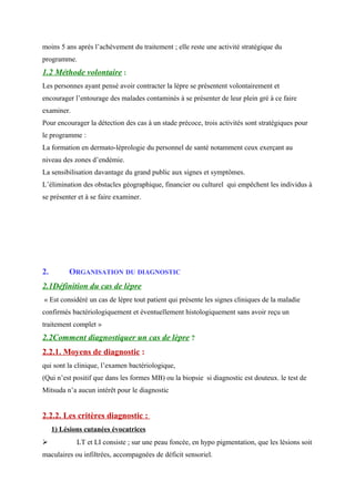 moins 5 ans après l’achèvement du traitement ; elle reste une activité stratégique du
programme.
1.2 Méthode volontaire :
Les personnes ayant pensé avoir contracter la lèpre se présentent volontairement et
encourager l’entourage des malades contaminés à se présenter de leur plein gré à ce faire
examiner.
Pour encourager la détection des cas à un stade précoce, trois activités sont stratégiques pour
le programme :
La formation en dermato-lèprologie du personnel de santé notamment ceux exerçant au
niveau des zones d’endémie.
La sensibilisation davantage du grand public aux signes et symptômes.
L’élimination des obstacles géographique, financier ou culturel qui empêchent les individus à
se présenter et à se faire examiner.
2. ORGANISATION DU DIAGNOSTIC
2.1Définition du cas de lèpre
« Est considéré un cas de lèpre tout patient qui présente les signes cliniques de la maladie
confirmés bactériologiquement et éventuellement histologiquement sans avoir reçu un
traitement complet »
2.2Comment diagnostiquer un cas de lèpre ?
2.2.1. Moyens de diagnostic :
qui sont la clinique, l’examen bactériologique,
(Qui n’est positif que dans les formes MB) ou la biopsie si diagnostic est douteux. le test de
Mitsuda n’a aucun intérêt pour le diagnostic
2.2.2. Les critères diagnostic :
1) Lésions cutanées évocatrices
 LT et LI consiste ; sur une peau foncée, en hypo pigmentation, que les lésions soit
maculaires ou infiltrées, accompagnées de déficit sensoriel.
 