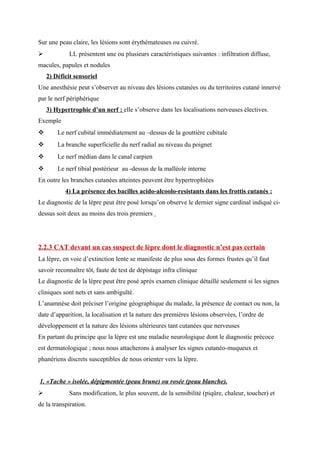 Sur une peau claire, les lésions sont érythémateuses ou cuivré.
 LL présentent une ou plusieurs caractéristiques suivantes : infiltration diffuse,
macules, papules et nodules
2) Déficit sensoriel
Une anesthésie peut s’observer au niveau des lésions cutanées ou du territoires cutané innervé
par le nerf périphérique
3) Hypertrophie d’un nerf : elle s’observe dans les localisations nerveuses électives.
Exemple
 Le nerf cubital immédiatement au –dessus de la gouttière cubitale
 La branche superficielle du nerf radial au niveau du poignet
 Le nerf médian dans le canal carpien
 Le nerf tibial postérieur au -dessus de la malléole interne
En outre les branches cutanées atteintes peuvent être hypertrophiées
4) La présence des bacilles acido-alcoolo-resistants dans les frottis cutanés :
Le diagnostic de la lèpre peut être posé lorsqu’on observe le dernier signe cardinal indiqué ci-
dessus soit deux au moins des trois premiers
2.2.3 CAT devant un cas suspect de lèpre dont le diagnostic n’est pas certain
La lèpre, en voie d’extinction lente se manifeste de plus sous des formes frustes qu’il faut
savoir reconnaître tôt, faute de test de dépistage infra clinique
Le diagnostic de la lèpre peut être posé après examen clinique détaillé seulement si les signes
cliniques sont nets et sans ambiguïté.
L’anamnèse doit préciser l’origine géographique du malade, la présence de contact ou non, la
date d’apparition, la localisation et la nature des premières lésions observées, l’ordre de
développement et la nature des lésions ultérieures tant cutanées que nerveuses
En partant du principe que la lèpre est une maladie neurologique dont le diagnostic précoce
est dermatologique ; nous nous attacherons à analyser les signes cutanéo-muqueux et
phanériens discrets susceptibles de nous orienter vers la lèpre.
1. «Tache » isolée, dépigmentée (peau brune) ou rosée (peau blanche).
 Sans modification, le plus souvent, de la sensibilité (piqûre, chaleur, toucher) et
de la transpiration.
 