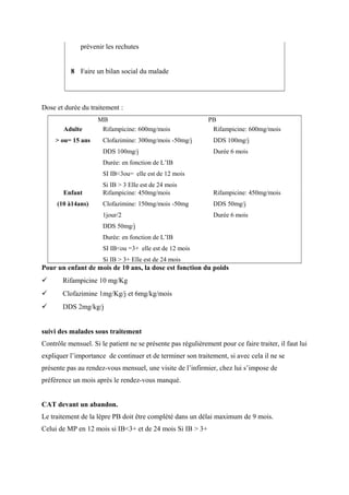prévenir les rechutes
8 Faire un bilan social du malade
Dose et durée du traitement :
MB PB
Adulte
> ou= 15 ans
Rifampicine: 600mg/mois
Clofazimine: 300mg/mois -50mg/j
DDS 100mg/j
Durée: en fonction de L’IB
SI IB<3ou= elle est de 12 mois
Si IB > 3 Elle est de 24 mois
Rifampicine: 600mg/mois
DDS 100mg/j
Durée 6 mois
Enfant
(10 à14ans)
Rifampicine: 450mg/mois
Clofazimine: 150mg/mois -50mg
1jour/2
DDS 50mg/j
Durée: en fonction de L’IB
SI IB<ou =3+ elle est de 12 mois
Si IB > 3+ Elle est de 24 mois
Rifampicine: 450mg/mois
DDS 50mg/j
Durée 6 mois
Pour un enfant de mois de 10 ans, la dose est fonction du poids
 Rifampicine 10 mg/Kg
 Clofazimine 1mg/Kg/j et 6mg/kg/mois
 DDS 2mg/kg/j
suivi des malades sous traitement
Contrôle mensuel. Si le patient ne se présente pas régulièrement pour ce faire traiter, il faut lui
expliquer l’importance de continuer et de terminer son traitement, si avec cela il ne se
présente pas au rendez-vous mensuel, une visite de l’infirmier, chez lui s’impose de
préférence un mois après le rendez-vous manqué.
CAT devant un abandon.
Le traitement de la lèpre PB doit être complété dans un délai maximum de 9 mois.
Celui de MP en 12 mois si IB<3+ et de 24 mois Si IB > 3+
 