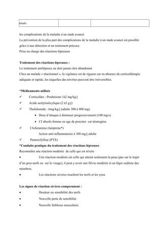rénale
les complications de la maladie à un stade avancé.
La prévention de la plus part des complications de la maladie à un stade avancé est possible
grâce à une détection et un traitement précoce.
Prise en charge des réactions lépreuses
Traitement des réactions lépreuses :
Le traitement antilépreux ne doit jamais être abandonné
Chez un malade « réactionnel », la vigilance est de rigueur car en absence de corticothérapie
adéquate et rapide, les séquelles des névrites peuvent être irréversibles.
*Médicaments utilisés
 Corticoïdes : Prednisone 1à2 mg/kg/j
 Acide acétylsalicylique (2 à3 g/j)
 Thalidomide : 6mg/kg/j (adulte 300 à 400 mg)
• Dose d’attaque à diminuer progressivement (100 mg/s)
• CI absolu femme en age de procréer car tératogène
 Clofazamine (lamprene*)
Action anti-inflammatoire à 300 mg/j adulte
 Pentoxifylline (PTX)
*Conduite pratique du traitement des réactions lépreuses
Reconnaître une réaction modérée de celle qui est sévère
• Une réaction modérée est celle qui atteint seulement la peau (pas sur le trajet
d’un gros nerfs ou sur le visage), il peut y avoir une fièvre modérée et un léger oedème des
membres.
• Les réactions sévères touchent les nerfs et les yeux
Les signes de réaction sévères comprennent :
• Douleur ou sensibilité des nerfs
• Nouvelle perte de sensibilité.
• Nouvelle faiblesse musculaire.
 