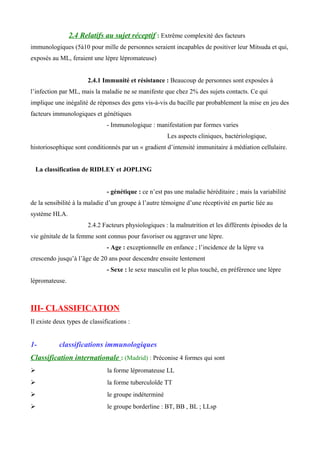 2.4 Relatifs au sujet réceptif : Extrême complexité des facteurs
immunologiques (5à10 pour mille de personnes seraient incapables de positiver leur Mitsuda et qui,
exposés au ML, feraient une lèpre lépromateuse)
2.4.1 Immunité et résistance : Beaucoup de personnes sont exposées à
l’infection par ML, mais la maladie ne se manifeste que chez 2% des sujets contacts. Ce qui
implique une inégalité de réponses des gens vis-à-vis du bacille par probablement la mise en jeu des
facteurs immunologiques et génétiques
- Immunologique : manifestation par formes varies
Les aspects cliniques, bactériologique,
historiosophique sont conditionnés par un « gradient d’intensité immunitaire à médiation cellulaire.
La classification de RIDLEY et JOPLING
- génétique : ce n’est pas une maladie héréditaire ; mais la variabilité
de la sensibilité à la maladie d’un groupe à l’autre témoigne d’une réceptivité en partie liée au
système HLA.
2.4.2 Facteurs physiologiques : la malnutrition et les différents épisodes de la
vie génitale de la femme sont connus pour favoriser ou aggraver une lèpre.
- Age : exceptionnelle en enfance ; l’incidence de la lèpre va
crescendo jusqu’à l’âge de 20 ans pour descendre ensuite lentement
- Sexe : le sexe masculin est le plus touché, en préférence une lèpre
lépromateuse.
III- CLASSIFICATION
Il existe deux types de classifications :
1- classifications immunologiques
Classification internationale : (Madrid) : Préconise 4 formes qui sont
 la forme lépromateuse LL
 la forme tuberculoïde TT
 le groupe indéterminé
 le groupe borderline : BT, BB , BL ; LLsp
 