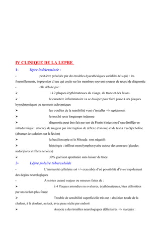 IV CLINIQUE DE LA LEPRE
1- lèpre indéterminée :
- peut-être précédée par des troubles dysesthésiques variables tels que : les
fourmillements, impression d’eau qui coule sur les membres souvent sources de retard de diagnostic
- elle débute par :
 1 à 2 plaques érythémateuses du visage, du tronc et des fesses
 le caractère inflammatoire va se dissiper pour faire place à des plaques
hypochromiques ou rarement achromiques
 les troubles de la sensibilité vont s’installer +/- rapidement
 le touché reste longtemps indemne
 diagnostic peut être fait par test de Pierini (injection d’eau distillée en
intradermique : absence de rougeur par interruption de réflexe d’axone) et de test à l’acétylcholine
(absence de sudation sur la lésion)
 la bacilloscopie et le Mitsuda sont négatifs
 histologie : infiltrat monolymphocytaire autour des annexes (glandes
sudoripares et filets nerveux)
 30% guérison spontanée sans laisser de trace.
2- Lèpre polaire tuberculoïde
- L’immunité cellulaire est +/- exacerbée d’où possibilité d’avoir rapidement
des dégâts neurologiques
- Atteintes cutané majeur ou mineurs faites de :
 à 4 Plaques arrondies ou ovalaires, érythémateuses, bien délimitées
par un cordon plus foncé
 Trouble de sensibilité superficielle très net : abolition totale de la
chaleur, à la douleur, au tact, avec peau sèche par endroit
 Associe a des troubles neurologiques déficitaires +/- marqués :
 