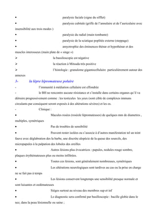  paralysie faciale (signe du sifflet)
 paralysie cubitale (griffe de l’annulaire et de l’auriculaire avec
insensibilité aux trois modes )
 paralysie du radial (main tombante)
 paralysie de la sciatique poplitée externe (steppage)
 amyotrophie des éminences thénar et hypothénar et des
muscles interosseux (main plate de « singe »)
 la bassiloscopie est négative
 la réaction à Mitsuda très positive
 l’histologie : granulome gigantocellulaire particulièrement autour des
annexes
3- la lèpre lépromateuse polaire
- l’immunité à médiation cellulaire est effondrée
- le BH ne rencontre aucune résistance et s’installe dans certains organes qu’il va
détruire progressivement comme : les testicules les yeux (sont cible de complexes immuns
circulants par conséquent seront exposés à des altérations sévères) et les os.
- Clinique :
• Macules rosées (roséole lépromateuses) de quelques mm de diametres ,
multiples, symétriques
• Pas de troubles de sensibilité
• Peuvent rester isolées ou s’associe à d’autres manifestation tel un teint
fauve avec déglabration des la barbe, une discrète alopécie de la queue des sourcils, des
micropapules à la palpation des lobules des oreilles
• Autres lésions plus évocatrices : papules, nodules rouge sombre,
plaques érythémateuses plus ou moins infiltrées.
• Toutes ces lésions, sont généralement nombreuses, symétriques
• Les altérations neurologiques sont tardives au cas ou la prise en charge
ne se fait pas à temps
• Les lésions conservent longtemps une sensibilité presque normale et
sont luisantes et oedémateuses
• Sièges surtout au niveau des membres sup et inf
• Le diagnostic sera confirmé par basilloscopie : bacille globie dans le
nez, dans la peau lésionnelle ou saine ;
 