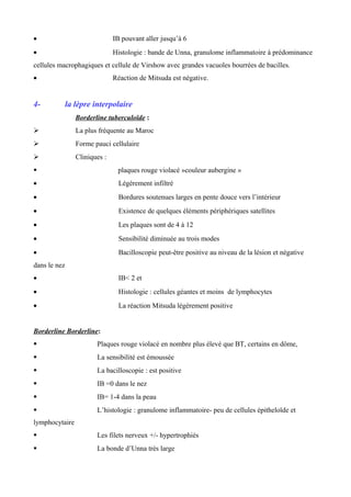 • IB pouvant aller jusqu’à 6
• Histologie : bande de Unna, granulome inflammatoire à prédominance
cellules macrophagiques et cellule de Virshow avec grandes vacuoles bourrées de bacilles.
• Réaction de Mitsuda est négative.
4- la lèpre interpolaire
Borderline tuberculoïde :
 La plus fréquente au Maroc
 Forme pauci cellulaire
 Cliniques :
 plaques rouge violacé »couleur aubergine »
• Légèrement infiltré
• Bordures soutenues larges en pente douce vers l’intérieur
• Existence de quelques éléments périphériques satellites
• Les plaques sont de 4 à 12
• Sensibilité diminuée au trois modes
• Bacilloscopie peut-être positive au niveau de la lésion et négative
dans le nez
• IB< 2 et
• Histologie : cellules géantes et moins de lymphocytes
• La réaction Mitsuda légèrement positive
Borderline Borderline:
 Plaques rouge violacé en nombre plus élevé que BT, certains en dôme,
 La sensibilité est émoussée
 La bacilloscopie : est positive
 IB =0 dans le nez
 IB= 1-4 dans la peau
 L’histologie : granulome inflammatoire- peu de cellules épitheloïde et
lymphocytaire
 Les filets nerveux +/- hypertrophiés
 La bonde d’Unna très large
 