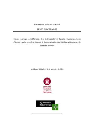 PLA LOCAL DE JOVENTUT 2014-2016 
DE SANT CUGAT DEL VALLÈS 
Projecte encarregat per la Oficina Jove de la Gerència de Serveis d’Igualtat i Ciutadania de l’Àrea 
d’Atenció a les Persones de la Diputació de Barcelona i elaborat per INDIC per a l’Ajuntament de 
Sant Cugat del Vallès 
Sant Cugat del Vallès, 18 de setembre de 2014 
 