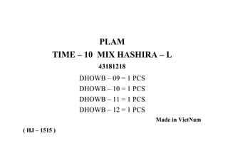 PLAM
TIME – 10 MIX HASHIRA – L
43181218

DHOWB – 09 = 1 PCS
DHOWB – 10 = 1 PCS
DHOWB – 11 = 1 PCS
DHOWB – 12 = 1 PCS
Made in VietNam
( HJ – 1515 )

 