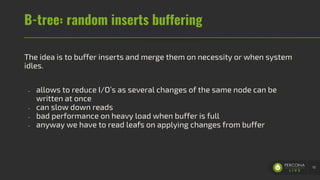 B-tree: random inserts buffering
The idea is to buffer inserts and merge them on necessity or when system
idles.
- allows to reduce I/O’s as several changes of the same node can be
written at once
- can slow down reads
- bad performance on heavy load when buffer is full
- anyway we have to read leafs on applying changes from buffer
10
 